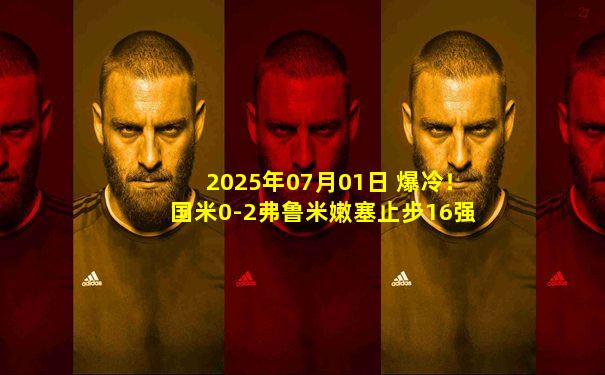 2025年07月01日 爆冷！国米0-2弗鲁米嫩塞止步16强 劳塔罗失良机+中框卡诺闪击